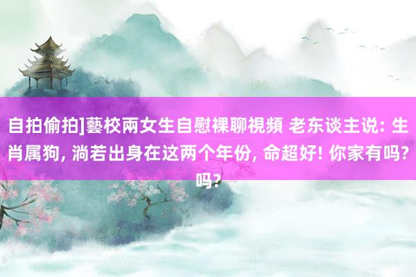 自拍偷拍]藝校兩女生自慰裸聊視頻 老东谈主说: 生肖属狗， 淌若出身在这两个年份， 命超好! 你家有吗?