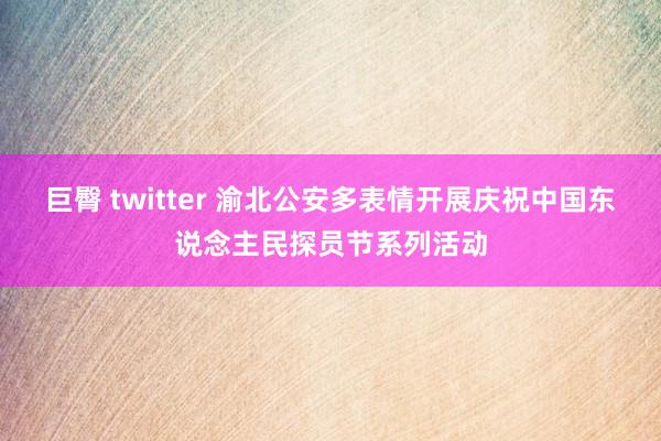 巨臀 twitter 渝北公安多表情开展庆祝中国东说念主民探员节系列活动