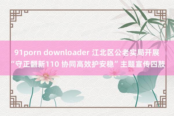 91porn downloader 江北区公老实局开展“守正翻新110 协同高效护安稳”主题宣传四肢