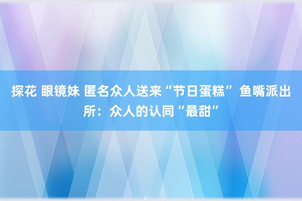 探花 眼镜妹 匿名众人送来“节日蛋糕” 鱼嘴派出所：众人的认同“最甜”