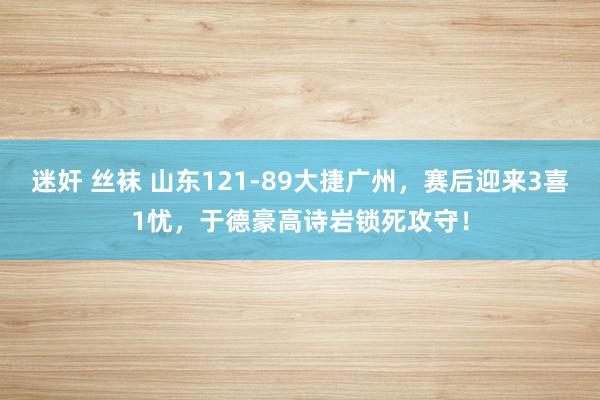 迷奸 丝袜 山东121-89大捷广州，赛后迎来3喜1忧，于德豪高诗岩锁死攻守！