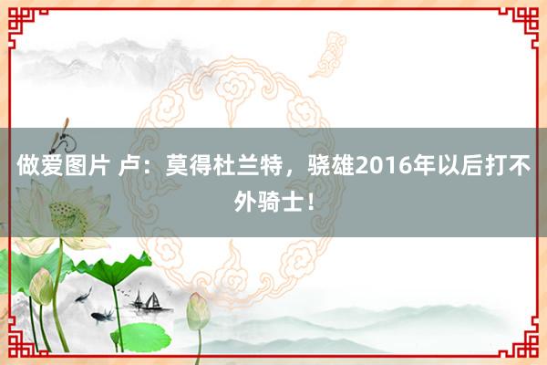 做爱图片 卢：莫得杜兰特，骁雄2016年以后打不外骑士！