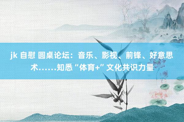 jk 自慰 圆桌论坛：音乐、影视、前锋、好意思术……知悉“体育+”文化共识力量