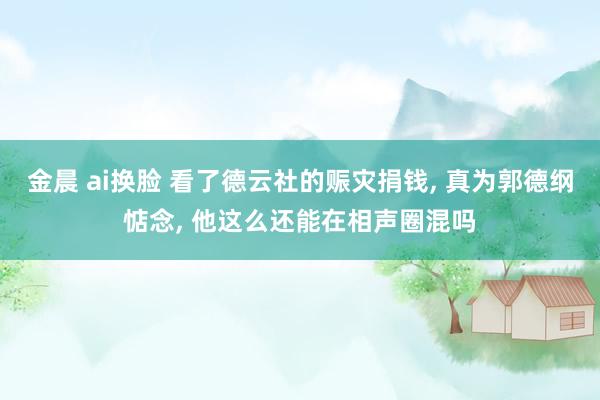 金晨 ai换脸 看了德云社的赈灾捐钱， 真为郭德纲惦念， 他这么还能在相声圈混吗