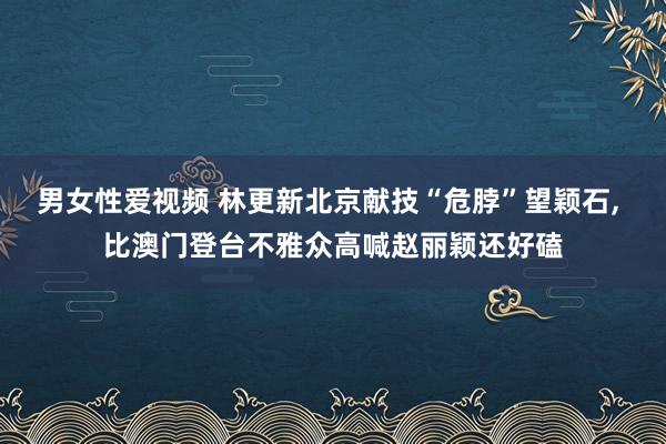 男女性爱视频 林更新北京献技“危脖”望颖石， 比澳门登台不雅众高喊赵丽颖还好磕