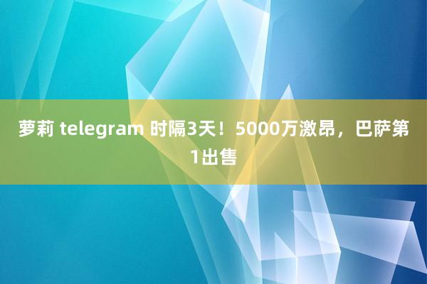 萝莉 telegram 时隔3天！5000万激昂，巴萨第1出售