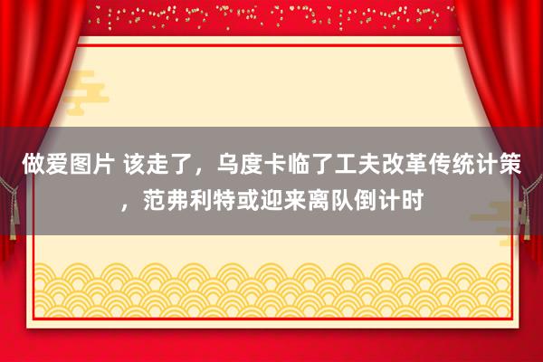 做爱图片 该走了，乌度卡临了工夫改革传统计策，范弗利特或迎来离队倒计时