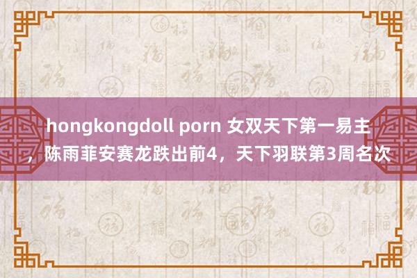 hongkongdoll porn 女双天下第一易主，陈雨菲安赛龙跌出前4，天下羽联第3周名次