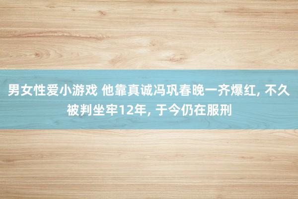 男女性爱小游戏 他靠真诚冯巩春晚一齐爆红， 不久被判坐牢12年， 于今仍在服刑