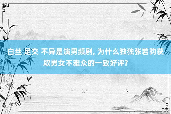 白丝 足交 不异是演男频剧， 为什么独独张若昀获取男女不雅众的一致好评?