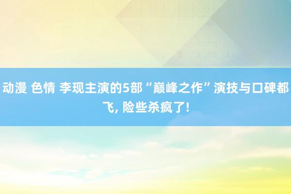 动漫 色情 李现主演的5部“巅峰之作”演技与口碑都飞， 险些杀疯了!