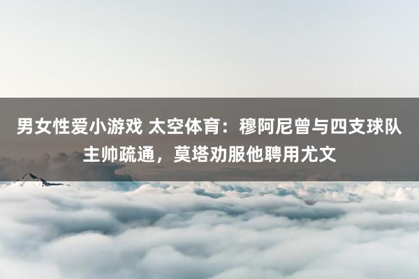 男女性爱小游戏 太空体育：穆阿尼曾与四支球队主帅疏通，莫塔劝服他聘用尤文