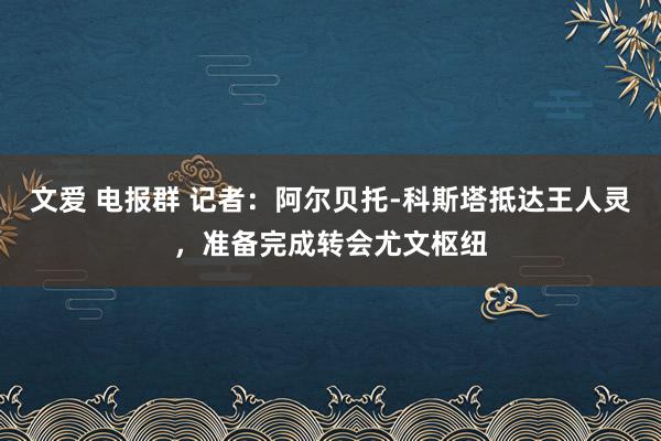 文爱 电报群 记者：阿尔贝托-科斯塔抵达王人灵，准备完成转会尤文枢纽