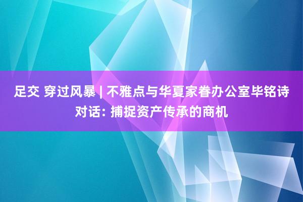 足交 穿过风暴 | 不雅点与华夏家眷办公室毕铭诗对话: 捕捉资产传承的商机