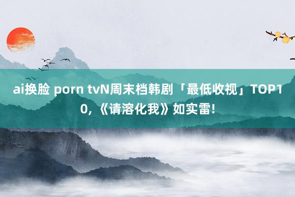 ai换脸 porn tvN周末档韩剧「最低收视」TOP10， 《请溶化我》如实雷!