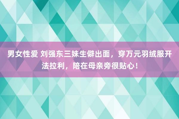 男女性爱 刘强东三妹生僻出面，穿万元羽绒服开法拉利，陪在母亲旁很贴心！