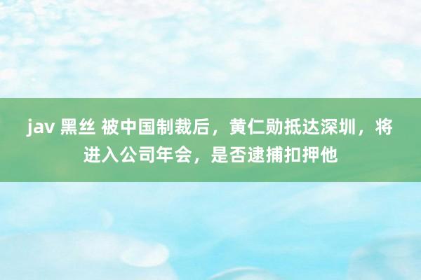 jav 黑丝 被中国制裁后，黄仁勋抵达深圳，将进入公司年会，是否逮捕扣押他