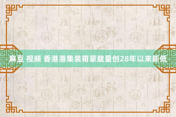 麻豆 视频 香港港集装箱蒙胧量创28年以来新低