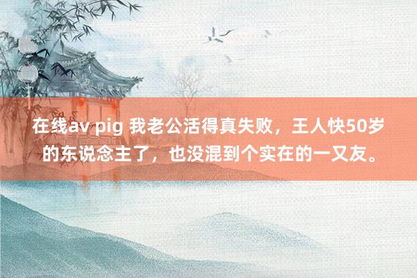 在线av pig 我老公活得真失败，王人快50岁的东说念主了，也没混到个实在的一又友。