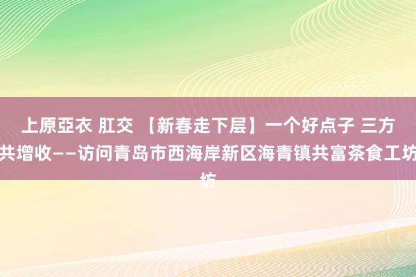 上原亞衣 肛交 【新春走下层】一个好点子 三方共增收——访问青岛市西海岸新区海青镇共富茶食工坊