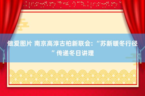 做爱图片 南京高淳古柏新联会: “苏新暖冬行径”传递冬日讲理