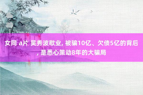 女同 a片 吴秀波歇业， 被骗10亿、欠债5亿的背后， 是悉心策动8年的大骗局