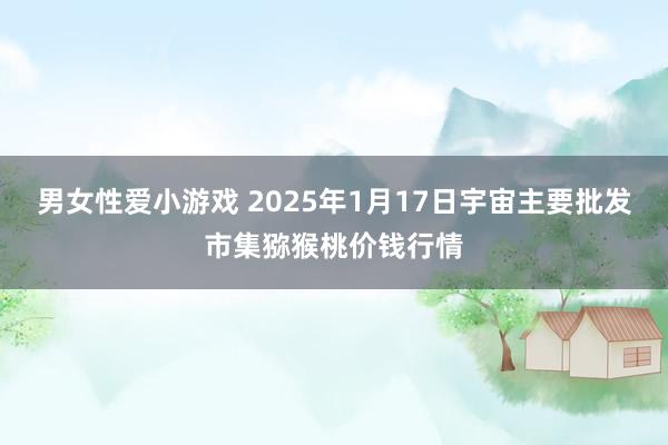 男女性爱小游戏 2025年1月17日宇宙主要批发市集猕猴桃价钱行情