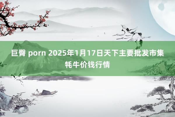 巨臀 porn 2025年1月17日天下主要批发市集牦牛价钱行情