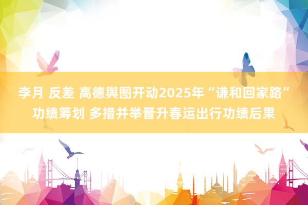 李月 反差 高德舆图开动2025年“谦和回家路”功绩筹划 多措并举晋升春运出行功绩后果