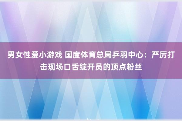 男女性爱小游戏 国度体育总局乒羽中心：严厉打击现场口舌绽开员的顶点粉丝