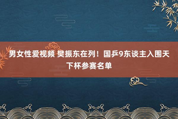 男女性爱视频 樊振东在列！国乒9东谈主入围天下杯参赛名单