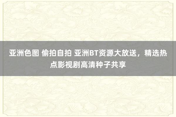 亚洲色图 偷拍自拍 亚洲BT资源大放送，精选热点影视剧高清种子共享