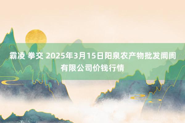 霸凌 拳交 2025年3月15日阳泉农产物批发阛阓有限公司价钱行情