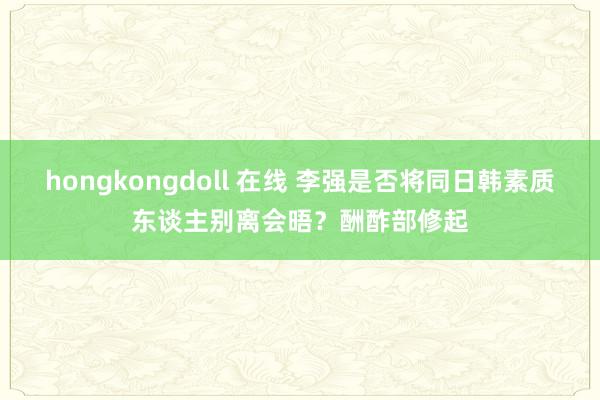 hongkongdoll 在线 李强是否将同日韩素质东谈主别离会晤？酬酢部修起