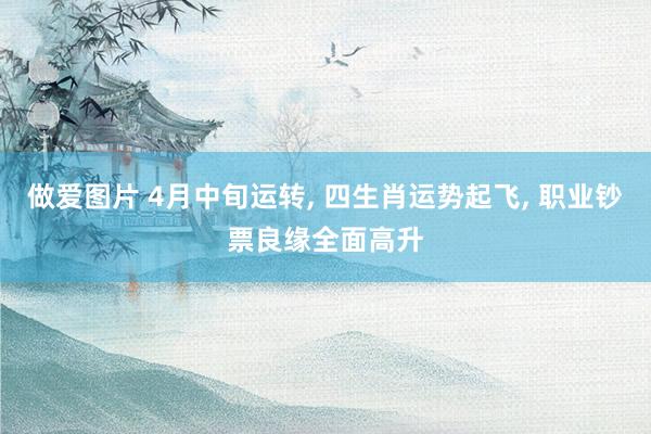 做爱图片 4月中旬运转， 四生肖运势起飞， 职业钞票良缘全面高升
